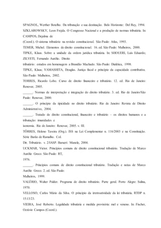 SPAGNOL, Werther Botelho. Da tributação e sua destinação. Belo Horizonte: Del Rey, 1994. 
SZKLAROWSKY, Leon Frejda. O Congresso Nacional e a produção de normas tributária. In: 
CAMPOS, Dejalma de 
(Coord.). O sistema tributário na revisão constitucional. São Paulo: Atlas, 1993. 
TEMER, Michel. Elementos de direito constitucional. 16. ed. São Paulo: Malheiros, 2000. 
TIPKE, Klaus. Sobre a unidade da ordem jurídica tributária. In: SHOUERI, Luís Eduardo; 
ZILVETI, Fernando Aurélio. Direito 
tributário: estudos em homenagem a Brandão Machado. São Paulo: Dialética, 1998. 
TIPKE, Klaus; YAMASHITA, Douglas. Justiça fiscal e princípio da capacidade contributiva. 
São Paulo: Malheiros, 2002. 
TORRES, Ricardo Lobo. Curso de direito financeiro e tributário. 12. ed. Rio de Janeiro: 
Renovar, 2005. 
______. Normas de interpretação e integração do direito tributário. 3. ed. Rio de Janeiro/São 
Paulo: Renovar, 2000. 
______. O princípio da tipicidade no direito tributário. Rio de Janeiro: Revista de Direito 
Administrativo, 2004. 
______. Tratado de direito constitucional, financeiro e tributário – os direitos humanos e a 
tributação: imunidades e 
isonomia. Rio de Janeiro: Renovar, 2005. v. III. 
TÔRRES, Heleno Taveira (Org.). ISS na Lei Complementar n. 116/2003 e na Constituição. 
Série Barão de Ramalho. Col. 
Dir. Tributário. v. 2/IASP. Barueri: Manole, 2004. 
UCKMAR, Victor. Princípios comuns de direito constitucional tributário. Tradução de Marco 
Aurélio Greco. São Paulo: RT, 
1976. 
______. Princípios comuns de direito constitucional tributário. Tradução e notas de Marco 
Aurélio Greco. 2. ed. São Paulo: 
Malheiros, 1999. 
VALÉRIO, Walter Palder. Programa de direito tributário. Parte geral. Porto Alegre: Sulina, 
1970. 
VELLOSO, Carlos Mário da Silva. O princípio da irretroatividade da lei tributária. RTDP n. 
15:13/23. 
VIEIRA, José Roberto. Legalidade tributária e medida provisória: mel e veneno. In: Fischer, 
Octávio Campos (Coord.). 
 