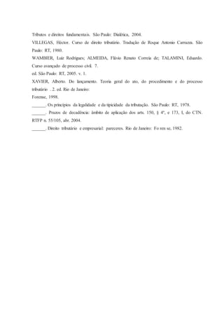 Tributos e direitos fundamentais. São Paulo: Dialética, 2004. 
VILLEGAS, Héctor. Curso de direito tributário. Tradução de Roque Antonio Carrazza. São 
Paulo: RT, 1980. 
WAMBIER, Luiz Rodrigues; ALMEIDA, Flávio Renato Correia de; TALAMINI, Eduardo. 
Curso avançado de processo civil. 7. 
ed. São Paulo: RT, 2005. v. 1. 
XAVIER, Alberto. Do lançamento. Teoria geral do ato, do procedimento e do processo 
tributário . 2. ed. Rio de Janeiro: 
Forense, 1998. 
______. Os princípios da legalidade e da tipicidade da tributação. São Paulo: RT, 1978. 
______. Prazos de decadência: âmbito de aplicação dos arts. 150, § 4º, e 173, I, do CTN. 
RTFP n. 55/105, abr. 2004. 
______. Direito tributário e empresarial: pareceres. Rio de Janeiro: Fo ren se, 1982. 
