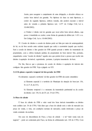 Assim, para assegurar o cumprimento de uma obrigação, o devedor oferece ao 
credor bem imóvel em garantia. Na hipótese de duas ou mais hipotecas, o 
credor da segunda hipoteca, embora vencida, não poderá executar o imóvel 
antes de vencida a primeira hipoteca (art. 1.477 do Código Civil, Lei n. 
10.406/2002); 
c) Penhor: é direito real de garantia que recai sobre bens móveis alheios, cuja 
posse é transferida ao credor, como forma de garantia do débito (art. 1.431 e ss. 
Do Código Civil, Lei n. 10.406/2002). 
IV. Cessão de direitos: a cessão de direitos pode ser feita por meio de sentençajudicial, 
de lei, ou de livre acordo entre cedente (aquele que cede) e cessionário (aquele que recebe). 
Será a cessão de direitos o fato gerador do ITBI quando possuir o timbre de transmissão de 
propriedade, com a efetiva traslação jurídica da propriedade do bem imóvel. São, portanto, 
enquadrados como “cessão de direitos” aqueles atos que podem levar a pessoa que recebe tais 
direitos à aquisição do imóvel, equivalendo, portanto, à própria transmissão do bem. 
Por fim, frise-se que a promessa de cessão de direitos à aquisição de imóveis não 
configura fato gerador do ITBI. Veja o julgado no STJ: 
3.3.2 Os planos espacial e temporal do fato gerador do ITBI 
Os elementos espacial e territorial do fato gerador do ITBI são assim entendidos: 
a) Elemento espacial: é o território do Município da situação do bem (art. 156, 
II e § 2º, II, da CF); 
b) Elemento temporal: é o momento da transmissão patrimonial ou da cessão 
de direitos (art. 156, II, da CF; art. 35 do CTN). 
3.4 Base de cálculo 
É base de cálculo do ITBI o valor venal dos bens imóveis transmitidos ou direitos 
reais cedidos (art. 38 do CTN). Vale dizer que a base de cálculo será o valor de mercado (ou 
preço de venda, à vista, em condições normais de mercado), sendo irrelevante o preço de 
venda constante da escritura. 
Em caso de discordância do Fisco, a base de cálculo – o tal “valor venal, real, do 
negócio” – pode ser contestada pelo Fisco, na forma do arbitramento (art. 148 do CTN). Com 
 