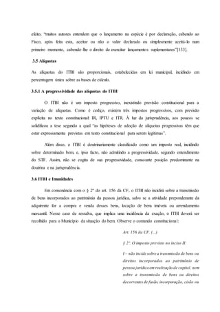 efeito, “muitos autores entendem que o lançamento na espécie é por declaração, cabendo ao 
Fisco, após feita esta, aceitar ou não o valor declarado ou simplesmente aceitá-lo num 
primeiro momento, cabendo-lhe o direito de exercitar lançamentos suplementares”[133]. 
3.5 Alíquotas 
As alíquotas do ITBI são proporcionais, estabelecidas em lei municipal, incidindo em 
percentagem única sobre as bases de cálculo. 
3.5.1 A progressividade das alíquotas do ITBI 
O ITBI não é um imposto progressivo, inexistindo previsão constitucional para a 
variação de alíquotas. Como é cediço, existem três impostos progressivos, com previsão 
explícita no texto constitucional: IR, IPTU e ITR. À luz da jurisprudência, aos poucos se 
solidificou a tese segundo a qual “as hipóteses de adoção de alíquotas progressivas têm que 
estar expressamente previstas em texto constitucional para serem legítimas”. 
Além disso, o ITBI é doutrinariamente classificado como um imposto real, incidindo 
sobre determinado bem, e, ipso facto, não admitindo a progressividade, segundo entendimento 
do STF. Assim, não se cogita de sua progressividade, consoante posição predominante na 
doutrina e na jurisprudência. 
3.6 ITBI e Imunidades 
Em consonância com o § 2º do art. 156 da CF, o ITBI não incidirá sobre a transmissão 
de bens incorporados ao patrimônio da pessoa jurídica, salvo se a atividade preponderante da 
adquirente for a compra e venda desses bens, locação de bens imóveis ou arrendamento 
mercantil. Nesse caso de ressalva, que implica uma incidência da exação, o ITBI deverá ser 
recolhido para o Município da situação do bem. Observe o comando constitucional: 
Art. 156 da CF. (...) 
§ 2º. O imposto previsto no inciso II: 
I – não incide sobre a transmissão de bens ou 
direitos incorporados ao patrimônio de 
pessoa jurídica em realização de capital, nem 
sobre a transmissão de bens ou direitos 
decorrentes de fusão, incorporação, cisão ou 
 