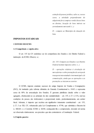 extinção de pessoa jurídica, salvo se, nesses 
casos, a atividade preponderante do 
adquirente for a compra e venda desses bens 
ou direitos, locação de bens imóveis ou 
arrendamento mercantil; (...) 
II – compete ao Município da situação do 
bem. 
IMPOSTOS ESTADUAIS 
1 ESTUDO DO ICMS 
1.1 Competência e sujeito ativo 
O art. 155 da CF estabelece ser de competência dos Estados e do Distrito Federal a 
instituição do ICMS. Observe -o: 
Art. 155. Compete aos Estados e ao Distrito 
Federal instituir impostos sobre: (...) 
II – operações relativas à circulação de 
mercadorias e sobre prestações de serviços de 
transporte interestadual e intermunicipal e de 
comunicação, ainda que as operações e as 
prestações se iniciem no exterior. 
O ICMS, imposto estadual, sucessor do antigo Imposto de Vendas e Consignações 
(IVC), foi instituído pela reforma tributária da Emenda Constitucional n. 18/65 e representa 
cerca de 80% da arrecadação dos Estados. É gravame plurifásico (incide sobre o valor 
agregado, obedecendo-se ao princípio da não cumulatividade – art. 155, § 2º, I, CF), real (as 
condições da pessoa são irrelevantes) e proporcional, tendo, predominantemente, um caráter 
fiscal. Ademais, é imposto que recebeu um significativo tratamento constitucional – art. 155, 
§ 2º, I ao XII, CF, robustecido pela Lei Complementar n. 87/96, que substituiu o Decreto-lei 
n. 406/68 e o Convênio ICMS n. 66/88, esmiuçando-lhe a compreensão, devendo tal norma 
ser observada relativamente aos preceitos que não contrariarem a Constituição Federal. 
1.2 Sujeito passivo 
 