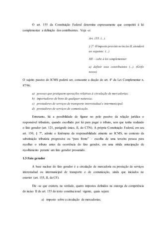 O art. 155 da Constituição Federal determina expressamente que competirá à lei 
complementar a definição dos contribuintes. Veja -o: 
Art. 155. (...) 
§ 2º. O imposto previsto no inciso II, atenderá 
ao seguinte: (...) 
XII – cabe à lei complementar: 
a) definir seus contribuintes (...). (Grifo 
nosso) 
O sujeito passivo do ICMS poderá ser, consoante a dicção do art. 4º da Lei Complementar n. 
87/96: 
a) pessoas que pratiquem operações relativas à circulação de mercadorias; 
b) importadores de bens de qualquer natureza; 
c) prestadores de serviços de transporte interestadual e intermunicipal; 
d) prestadores de serviços de comunicação. 
Entretanto, há a possibilidade de figurar no polo passivo da relação jurídica o 
responsável tributário, quando escolhido por lei para pagar o tributo, sem que tenha realizado 
o fato gerador (art. 121, parágrafo único, II, do CTN). A própria Constituição Federal, em seu 
art. 150, § 7º, admite o fenômeno da responsabilidade atinente ao ICMS, no contexto da 
substituição tributária progressiva ou “para frente” – escolha de uma terceira pessoa para 
recolher o tributo antes da ocorrência do fato gerador, em uma nítida antecipação de 
recolhimento perante um fato gerador presumido. 
1.3 Fato gerador 
A base nuclear do fato gerador é a circulação de mercadoria ou prestação de serviços 
interestadual ou intermunicipal de transporte e de comunicação, ainda que iniciados no 
exterior (art. 155, II, da CF). 
Diz -se que existem, na verdade, quatro impostos definidos na outorga de competência 
do inciso II do art. 155 do texto constitucional vigente, quais sejam: 
a) imposto sobre a circulação de mercadorias; 
 