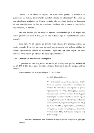 Dessarte, “é da índole do imposto, no nosso direito positivo, a inexistência de 
participação do Estado, desenvolvendo atuosidade atinente ao administrado”. Na esteira de 
uma classificação qualitativa, os “tributos vinculados são os tributos devidos em decorrência 
de uma prestação estatal em favor do contribuinte; vinculadas são as taxas e as contribuições; 
não vinculados, os impostos”. 
Fica fácil perceber que, no âmbito do imposto, “o contribuinte age, e ele próprio arca 
com o gravame”; na seara da taxa, por sua vez, “o Estado age, e o contribuinte arca com a 
exação”. 
Com efeito, “o fato gerador do imposto é uma situação (por exemplo, aquisição de 
renda, prestação de serviços etc.) que não supõe nem se conecta com nenhuma atividade do 
Estado especificamente dirigida ao contribuinte”, significando que para exigi-lo “de certo 
indivíduo não é preciso que o Estado lhe preste algo determinado”. 
1.1.1 O princípio da não afetação e os impostos 
O postulado da não afetação (ou não vinculação) dos impostos, previsto no inciso IV 
do art. 167 da CF, dispõe que é proibida a vinculação de receita de impostos a órgão, fundo ou 
despesa. 
Note o comando, na redação dada pela EC n. 42/2003: 
Art. 167. São vedados: (...) 
IV – a vinculação de receita de impostos a órgão, 
fundo ou despesa, ressalvadas a repartição do 
produto da arrecadação dos impostos a que se 
referem os arts. 158 e 159, a destinação de recursos 
para as ações e serviços públicos de saúde, para 
manutenção e desenvolvimento do ensino e para 
realização de atividades da administração tributária, 
como determinado, respectivamente, pelos arts. 198, § 
2º, 212 e 37, XXII, e a prestação de garantias às 
operações de crédito por antecipação de receita, 
previstas no art. 165, § 8º, bem como o disposto no § 
4º deste artigo; (...) 
Sob uma perspectiva mais detalhada de exposição das exceções ao princípio, 
teremos: 
 