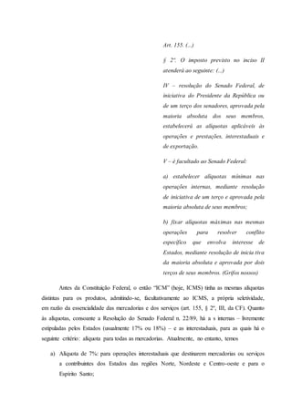 Art. 155. (...) 
§ 2º. O imposto previsto no inciso II 
atenderá ao seguinte: (...) 
IV – resolução do Senado Federal, de 
iniciativa do Presidente da República ou 
de um terço dos senadores, aprovada pela 
maioria absoluta dos seus membros, 
estabelecerá as alíquotas aplicáveis às 
operações e prestações, interestaduais e 
de exportação. 
V – é facultado ao Senado Federal: 
a) estabelecer alíquotas mínimas nas 
operações internas, mediante resolução 
de iniciativa de um terço e aprovada pela 
maioria absoluta de seus membros; 
b) fixar alíquotas máximas nas mesmas 
operações para resolver conflito 
específico que envolva interesse de 
Estados, mediante resolução de inicia tiva 
da maioria absoluta e aprovada por dois 
terços de seus membros. (Grifos nossos) 
Antes da Constituição Federal, o então “ICM” (hoje, ICMS) tinha as mesmas alíquotas 
distintas para os produtos, admitindo-se, facultativamente ao ICMS, a própria seletividade, 
em razão da essencialidade das mercadorias e dos serviços (art. 155, § 2º, III, da CF). Quanto 
às alíquotas, consoante a Resolução do Senado Federal n. 22/89, há a s internas – livremente 
estipuladas pelos Estados (usualmente 17% ou 18%) – e as interestaduais, para as quais há o 
seguinte critério: alíquota para todas as mercadorias. Atualmente, no entanto, temos 
a) Alíquota de 7%: para operações interestaduais que destinarem mercadorias ou serviços 
a contribuintes dos Estados das regiões Norte, Nordeste e Centro-oeste e para o 
Espírito Santo; 
 