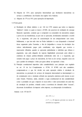 b) Alíquota de 12%: para operações interestaduais que destinarem mercadorias ou 
serviços a contribuintes dos Estados das regiões Sul e Sudeste; 
c) Alíquota de 17% ou 18%: para operações de importação. 
1.6 Notas gerais 
a) Restituição de tributo indireto: o art. 166 do CTN anuncia que todos os impostos 
“indiretos”, dentre os quais se insere o ICMS, são passíveis de restituição do encargo 
financeiro suportado, contanto que o comprador ou consumidor da mercadoria cumpra 
a prova da sua transferência, ou por este se apresente, devidamente autorizado a recebê 
-la, o requerente, sob pena de caracterização de um enriquecimento sem causa. 
Infelizmente, o que tem sido visto no Poder Judiciário é o uso despautado e irracional 
desse argumento pelas Fazendas, a fim de (in)justificar a recusa da devolução dos 
valores indevidamente pagos pelo contribuinte, seja alegando que ocorreu a 
repercussão tributária, quando se apresenta judicialmente o indivíduo que efetuou o 
pagamento, seja pela alegação da suposta ilegitimidade processual, para afastar a 
existência de relação jurídico-tributária estabelecida entre ela e o requerente, que 
somente teria pago o preço da mercadoria, do bem ou do serviço, naqueles casos em 
que o pedido de restituição é feito por quem afirma ter suportado o ônus. 
b) Princípio constitucional impositivo (não cumulatividade): esse princípio vem regulado 
no art. 19 da Lei Complementar n. 87/96. O ICMS será não cumulativo, 
compensando-se o que for devido em cada operação relativa à circulação de 
mercadorias ou prestação de serviços de transporte interestadual ou intermunicipal e o 
de comunicação com o montante cobrado nas operações anteriores pelo mesmo ou por 
outro Estado. Podemos, ainda, entender a regra constitucional da não cumulatividade 
como o postulado em que o imposto só recai sobre o valor acrescentado em cada fase 
da circulação do produto, evitando assim a ocorrência do chamado efeito “cascata”, 
decorrente da incidência do imposto sobre imposto, ou sobreposição de incidências. 
Anuncia o art. 155 da CF: 
Art. 155. (...) 
§ 2º. (...) O imposto previsto no inciso II 
atenderá ao seguinte: 
 