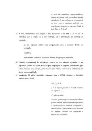 I – será não cumulativo, compensando-se o 
que for devido em cada operação relativa à 
circulação de mercadorias ou prestação de 
serviços com o montante cobrado nas 
anteriores pelo mesmo ou por outro Estado ou 
pelo Distrito Federal. 
c) A não cumulatividade em isenções e não incidências: o art. 155, § 2º, II, da CF 
estabelece que a isenção ou a não incidência, salvo determinação em contrário da 
legislação: 
a) não implicará crédito para compensação com o montante devido nas 
operações 
seguintes; 
b) acarretará a anulação do crédito relativo às operações anteriores. 
d) Princípio constitucional da seletividade: trata-se de um princípio orientador, e não 
impositivo, quanto ao ICMS. Pauta-se pela estipulação de alíquotas diferenciadas para 
certos produtos e/ou serviços, para mais ou para menos, com base na seletividade, em 
função da essencialidade. 
e) Imunidades: há várias imunidades relevantes para o ICMS. Observe o dispositivo 
constitucional abaixo. 
Art. 155. (...) 
§ 2º. O imposto previsto no inciso II atenderá 
ao seguinte: (...) 
X – não incidirá: 
a) sobre operações que destinem mercadorias 
para o exterior, nem sobre serviços prestados 
a destinatários no exterior, assegurada a 
manutenção e o aproveitamento do montante 
do imposto cobrado nas operações e 
prestações anteriores; 
 