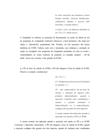 b) sobre operações que destinem a outros 
Estados petróleo, inclusive lubrificantes, 
combustíveis líquidos e gasosos dele 
derivados, e energia elétrica; 
c) sobre o ouro, nas hipóteses definidas no 
art. 153, § 5º. (Grifo nosso) 
f ) Imunidade ao software: as operações de licenciamento ou cessão do direito de uso 
de programas de computador (software) referem-se a bem incorpóreo, não tendo por 
objeto a “mercadoria”, propriamente dita. Portanto, em tais operações não haverá 
incidência de ICMS. Todavia, outro será o tratamento, caso tenhamos a circulação de 
cópias ou exemplares dos programas de computador produzidos em série ou escala e 
comercializados no varejo (software de prateleira ou exemplar standard – off the 
shelf). Neste caso, teremos o fato gerador do ICMS. 
g ) IPI na base de cálculo do ICMS: o IPI não integrará a base de cálculo do ICMS. 
Observe o comando constitucional: 
Art. 155. (...) 
§ 2º. O imposto previsto no inciso II atenderá 
ao seguinte: (...) 
XI – não compreenderá, em sua base de 
cálculo, o montante do imposto sobre 
produtos industrializados, quando a 
operação, realizada entre contribuintes e 
relativa a produto destinado à 
industrialização ou à comercialização, 
configure fato gerador dos dois impostos. 
A norma somente tem aplicação quando a 
operação está sujeita ao IPI e ao ICMS. 
A norma somente tem aplicação quando a operação está sujeita ao IPI e ao ICMS 
.Consoante o dispositivo mencionado, o IPI não integrará a base de cálculo do ICMS, quando 
a operação configurar fato gerador dos dois impostos, quando for realizada entre contribuintes 
 
