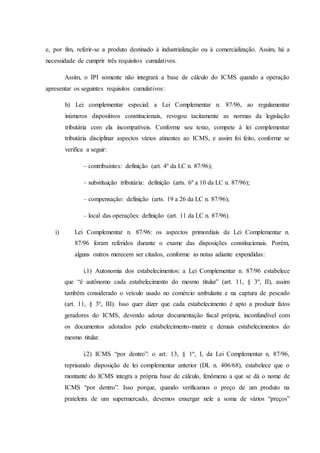 e, por fim, referir-se a produto destinado à industrialização ou à comercialização. Assim, há a 
necessidade de cumprir três requisitos cumulativos. 
Assim, o IPI somente não integrará a base de cálculo do ICMS quando a operação 
apresentar os seguintes requisitos cumulativos: 
h) Lei complementar especial: a Lei Complementar n. 87/96, ao regulamentar 
inúmeros dispositivos constitucionais, revogou tacitamente as normas da legislação 
tributária com ela incompatíveis. Conforme seu texto, compete à lei complementar 
tributária disciplinar aspectos vários atinentes ao ICMS, e assim foi feito, conforme se 
verifica a seguir: 
– contribuintes: definição (art. 4º da LC n. 87/96); 
– substituição tributária: definição (arts. 6º a 10 da LC n. 87/96); 
– compensação: definição (arts. 19 a 26 da LC n. 87/96); 
– local das operações: definição (art. 11 da LC n. 87/96). 
i) Lei Complementar n. 87/96: os aspectos primordiais da Lei Complementar n. 
87/96 foram referidos durante o exame das disposições constitucionais. Porém, 
alguns outros merecem ser citados, conforme as notas adiante expendidas: 
i.1) Autonomia dos estabelecimentos: a Lei Complementar n. 87/96 estabelece 
que “é autônomo cada estabelecimento do mesmo titular” (art. 11, § 3º, II), assim 
também considerado o veículo usado no comércio ambulante e na captura de pescado 
(art. 11, § 3º, III). Isso quer dizer que cada estabelecimento é apto a produzir fatos 
geradores do ICMS, devendo adotar documentação fiscal própria, inconfundível com 
os documentos adotados pelo estabelecimento-matriz e demais estabelecimentos do 
mesmo titular. 
i.2) ICMS “por dentro”: o art. 13, § 1º, I, da Lei Complementar n. 87/96, 
reprisando disposição de lei complementar anterior (DL n. 406/68), estabelece que o 
montante do ICMS integra a própria base de cálculo, fenômeno a que se dá o nome de 
ICMS “por dentro”. Isso porque, quando verificamos o preço de um produto na 
prateleira de um supermercado, devemos enxergar nele a soma de vários “preços” 
 