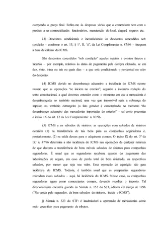 compondo o preço final. Refiro-me às despesas várias que o comerciante tem com o 
produto a ser comercializado: funcionários, manutenção do local, aluguel, seguros etc. 
i.3) Descontos condicionais e incondicionais: os descontos concedidos sob 
condição – conforme o art. 13, § 1º, II, “a”, da Lei Complementar n. 87/96 – integram 
a base de cálculo do ICMS. 
São descontos concedidos “sob condição” aqueles sujeitos a eventos futuros e 
incertos – por exemplo, relativos às datas de pagamento pela compra efetuada, se em 
dez, vinte, trinta ou tais ou quais dias – a que está condicionado o percentual ou valor 
do desconto. 
i.4) ICMS devido no desembaraço aduaneiro: a incidência do ICMS ocorre 
mesmo que as operações “se iniciem no exterior”, segundo a incorreta redação do 
texto constitucional, a qual devemos entender como o momento em que a mercadoria é 
desembaraçada no território nacional, uma vez que impossível seria a cobrança do 
imposto no território estrangeiro (o fato gerador é caracterizado no momento “do 
desembaraço aduaneiro das mercadorias importadas do exterior” – tal como preconiza 
o inciso IX do art. 12 da Lei Complementar n. 87/96. 
i.5) ICMS e os salvados de sinistros: as operações com salvados de sinistros 
ocorrem (1) na transferência de tais bens para as companhias seguradoras e, 
posteriormente, (2) na saída dessas para o adquirente comum. O inciso IX do art. 3º da 
LC n. 87/96 determina a não incidência do ICMS nas operações de qualquer natureza 
de que decorra a transferência de bens móveis salvados de sinistros para companhias 
seguradoras. É usual que as seguradoras recebam, quando do pagamento das 
indenizações de seguro, em caso de perda total do bem sinistrado, os respectivos 
salvados, por menor que seja seu valor. Essa operação de aquisição não gera 
incidência do ICMS. Todavia, é também usual que as companhias seguradoras 
revendam esses salvados – aqui, há incidência do ICMS. Nesse caso, as companhias 
seguradoras agem como comerciantes comuns, devendo recolher o imposto. Tal 
direcionamento encontra guarida na Súmula n. 152 do STJ, editada em março de 1996 
(“Na venda pelo segurador, de bens salvados de sinistros, incide o ICMS”). 
j) Súmula n. 323 do STF: é inadmissível a apreensão de mercadorias como 
meio coercitivo para pagamento de tributos. 
 