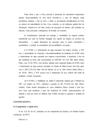 Nada obsta a que o Fisco proceda à apreensão de mercadoria transportada, 
quando desacompanhada de nota fiscal, lavrando-se o auto de infração, numa 
providência imediata, a fim de levar a efeito as providências identificatórias do bem, 
no entorno da materialidade do fato. Caso contrário, se tal embaraço ganhar foro de 
eternização, traduzir-se-á em meio coativo de percepção de tributos, não podendo ser 
tolerado, como preconiza a inteligência da Súmula em comento. 
k) Arrendamento mercantil (ou leasing): é modalidade de negócio jurídico 
estabelecida por meio de formato triangular dos sujeitos da relação, ao envolver um 
intermediário – o agente financiador da operação entre as partes (arrendante e 
arrendatário), e conferir ao arrendatário três possibilidades de opção. 
l) O ICMS e o fornecimento de água encanada: em tempos recentes, o STF 
teve a oportunidade de chancelar a inconstitucionalidade da incidência de ICMS sobre 
o fornecimento de água encanada por empresa concessionária. A propósito, a tese da 
não incidência já havia sido sacramentada na ADI-MC 567 (rel. Min. Ilmar Galvão, 
Pleno, j.em 12-09-1991), com decisão unânime pela suspensão liminar do ICMS sobre 
o fornecimento de água potável, encanada, no Estado de Minas Gerais. Dez anos após, 
com a ADI 2.224 (rel. Min. Néri da Silveira, rel. p/ ac. Min. Nelson Jobim, Pleno, j. 
em 30-05- 2001), o STF acenou com a manutenção da tese, embora não tenha ali 
analisado o mérito da questão. 
m) O ICMS e a habilitação de celular: É importante salientar que o Plenário do 
STF, em outubro de 2011, enfrentou a questão no RE 572.020 (rel. Min. Marco 
Aurélio). Tendo havido divergência de votos (Ministros Marco Aurélio e Luiz Fux, 
com votos pela incidência e pela não incidência do ICMS, respectivamente), foi 
deferida a vista dos autos ao Ministro Dias Toffoli, devendo-se aguardar o deslinde da 
questão. 
2 ESTUDO DO IPVA 
2.1 Competência e sujeito ativo 
O art. 155, III, da CF, estabelece ser de competência dos Estados e do Distrito Federal 
a instituição do IPVA. 
Observe -o: 
 