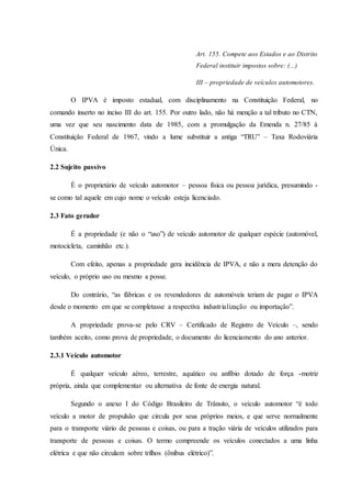 Art. 155. Compete aos Estados e ao Distrito 
Federal instituir impostos sobre: (...) 
III – propriedade de veículos automotores. 
O IPVA é imposto estadual, com disciplinamento na Constituição Federal, no 
comando inserto no inciso III do art. 155. Por outro lado, não há menção a tal tributo no CTN, 
uma vez que seu nascimento data de 1985, com a promulgação da Emenda n. 27/85 à 
Constituição Federal de 1967, vindo a lume substituir a antiga “TRU” – Taxa Rodoviária 
Única. 
2.2 Sujeito passivo 
É o proprietário de veículo automotor – pessoa física ou pessoa jurídica, presumindo - 
se como tal aquele em cujo nome o veículo esteja licenciado. 
2.3 Fato gerador 
É a propriedade (e não o “uso”) de veículo automotor de qualquer espécie (automóvel, 
motocicleta, caminhão etc.). 
Com efeito, apenas a propriedade gera incidência de IPVA, e não a mera detenção do 
veículo, o próprio uso ou mesmo a posse. 
Do contrário, “as fábricas e os revendedores de automóveis teriam de pagar o IPVA 
desde o momento em que se completasse a respectiva industr ialização ou importação”. 
A propriedade prova-se pelo CRV – Certificado de Registro de Veículo –, sendo 
também aceito, como prova de propriedade, o documento do licenciamento do ano anterior. 
2.3.1 Veículo automotor 
É qualquer veículo aéreo, terrestre, aquático ou anfíbio dotado de força -motriz 
própria, ainda que complementar ou alternativa de fonte de energia natural. 
Segundo o anexo I do Código Brasileiro de Trânsito, o veículo automotor “é todo 
veículo a motor de propulsão que circula por seus próprios meios, e que serve normalmente 
para o transporte viário de pessoas e coisas, ou para a tração viária de veículos utilizados para 
transporte de pessoas e coisas. O termo compreende os veículos conectados a uma linha 
elétrica e que não circulam sobre trilhos (ônibus elétrico)”. 
 