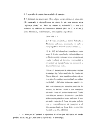 1. A repartição do produto da arrecadação de impostos; 
2. A destinação de recursos para (I) as ações e serviços públicos de saúde, para 
(II) manutenção e desenvolvimento do ensino (e não para assuntos como 
“segurança pública” ou “fundo de amparo ao trabalhador”!) e para (III) 
realização de atividades da administração tributária (fruto da EC n. 42/2003), 
como determinado, respectivamente, pelos seguintes dispositivos: 
(I) Art. 198. (...) 
§ 2º A União, os Estados, o Distrito Federal e os 
Municípios aplicarão, anualmente, em ações e 
serviços públicos de saúde recursos mínimos (...) 
(II) Art. 212. A União aplicará, anualmente, nunca 
menos de dezoito, e os Estados, o Distrito Federal e 
os Municípios vinte e cinco por cento, no mínimo, da 
receita resultante de impostos, compreendida a 
proveniente de transferências, na manutenção e 
desenvolvimento do ensino. 
(III) Art. 37. A administração pública direta e indireta 
de qualquer dos Poderes da União, dos Estados, do 
Distrito Federal e dos Municípios obedecerá aos 
princípios de legalidade, impessoalidade, moralidade, 
publicidade e eficiência e, também, ao seguinte: (...) 
XXII – as administrações tributárias da União, dos 
Estados, do Distrito Federal e dos Municípios, 
atividades essenciais ao funcionamento do Estado, 
exercidas por servidores de carreiras específicas, 
terão recursos prioritários para a realização de suas 
atividades e atuarão de forma integrada, inclusive 
com o compartilhamento de cadastros e de 
informações fiscais, na forma da lei ou convênio. 
(Incluído pela EC n. 42/2003) 
3 . A prestação de garantias às operações de crédito por antecipação de receita, 
previstas no art. 165, § 8º, bem como o disposto no § 4º deste artigo: 
 