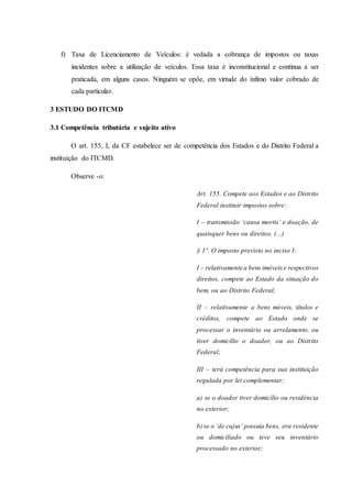 f) Taxa de Licenciamento de Veículos: é vedada a cobrança de impostos ou taxas 
incidentes sobre a utilização de veículos. Essa taxa é inconstitucional e continua a ser 
praticada, em alguns casos. Ninguém se opõe, em virtude do ínfimo valor cobrado de 
cada particular. 
3 ESTUDO DO ITCMD 
3.1 Competência tributária e sujeito ativo 
O art. 155, I, da CF estabelece ser de competência dos Estados e do Distrito Federal a 
instituição do ITCMD. 
Observe -o: 
Art. 155. Compete aos Estados e ao Distrito 
Federal instituir impostos sobre: 
I – transmissão ‘causa mortis’ e doação, de 
quaisquer bens ou direitos. (...) 
§ 1º. O imposto previsto no inciso I: 
I – relativamente a bens imóveis e respectivos 
direitos, compete ao Estado da situação do 
bem, ou ao Distrito Federal; 
II – relativamente a bens móveis, títulos e 
créditos, compete ao Estado onde se 
processar o inventário ou arrolamento, ou 
tiver domicílio o doador, ou ao Distrito 
Federal; 
III – terá competência para sua instituição 
regulada por lei complementar: 
a) se o doador tiver domicílio ou residência 
no exterior; 
b) se o ‘de cujus’ possuía bens, era residente 
ou domiciliado ou teve seu inventário 
processado no exterior; 
 