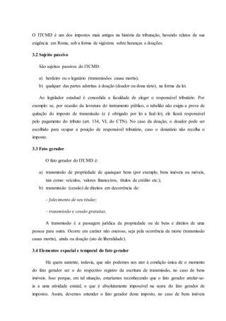 O ITCMD é um dos impostos mais antigos na história da tributação, havendo relatos de sua 
exigência em Roma, sob a forma de vigésima sobre heranças e doações. 
3.2 Sujeito passivo 
São sujeitos passivos do ITCMD: 
a) herdeiro ou o legatário (transmissões causa mortis); 
b) qualquer das partes adstritas à doação (doador ou dona tário), na forma da lei. 
Ao legislador estadual é concedida a faculdade de eleger o responsável tributário. Por 
exemplo: se, por ocasião da lavratura do instrumento público, o tabelião não exigiu a prova de 
quitação do imposto de transmissão (e é obrigado por lei a fazê-lo), ele ficará responsável 
pelo pagamento do tributo (art. 134, VI, do CTN). No caso da doação, o doador pode ser 
escolhido para ocupar a posição de responsável tributário, caso o donatário não recolha o 
imposto. 
3.3 Fato gerador 
O fato gerador do ITCMD é: 
a) transmissão de propriedade de quaisquer bens (por exemplo, bens imóveis ou móveis, 
tais como: veículos, valores financeiros, títulos de crédito etc.); 
b) transmissão (cessão) de direitos em decorrência de: 
– falecimento de seu titular; 
– transmissão e cessão gratuitas. 
A transmissão é a passagem jurídica da propriedade ou de bens e direitos de uma 
pessoa para outra. Ocorre em caráter não oneroso, seja pela ocorrência da morte (transmissão 
causa mortis), ainda ou doação (ato de liberalidade). 
3.4 Elementos espacial e temporal do fato gerador 
Há quem sustente, todavia, que não podemos nos ater à condição única de o momento 
do fato gerador ser o do respectivo registro da escritura de transmissão, no caso de bens 
imóveis. Isso porque, em tal situação, estaríamos reconhecendo que o fato gerador atrelar-se-ia 
a uma atividade estatal, o que é absolutamente impossível na seara do fato gerador de 
impostos. Assim, devemos entender o fato gerador deste imposto, no caso de bens imóveis 
 