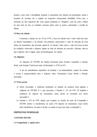 doados, como toda a formalidade tendente à transmissão dos direitos da propriedade, desde a 
lavratura da escritura até o registro na respectiva circunscrição imobiliária. Posto isso, o 
momento do fato imponível não seria aquele pertinente ao “Registro”, pois ele seria o último 
de uma série de atos, já existindo consenso pleno entre as partes, autorizando a recolha do 
tributo. 
3.5 Base de cálculo 
Consoante a dicção do art. 38 do CTN, a base de cálculo será o valor venal dos bens 
ou direitos transmitidos e da doação. Em princípio, representará o valor de mercado do bem 
objeto da transmissão, não devendo superá-lo. O cálculo é feito sobre o valor dos bens na data 
da avaliação, observada a alíquota vigente na data da abertura da sucessão. Ademais, sabe-se 
que o imposto não é exigido antes da homologação do cálculo. 
3.6 Alíquotas 
As alíquotas do ITCMD são fixadas livremente pelos Estados, respeitado o máximo 
fixado pelo Senado Federal por meio da Resolução n. 9/92 em 8%. 
À luz do entendimento majoritário da doutrina e da jurisprudência, sempre foi comum 
a recusa à progressividade para o Imposto sobre Transmissão Causa Mortis e Doação 
(ITCMD). 
3.7 Notas gerais 
a) Morte presumida: a referência doutrinária ao instituto da ausência torna legítima a 
exigência do ITCMD. É o que preconiza a Súmula n. 331 do STF (“É legítima a 
incidência do imposto de transmissão causa mortis no inventário por morte 
presumida”). 
b) Súmula n. 435 do STF: dispõe que compete ao Estado da sede da Companhia o 
ITCMD relativo à transferência de ações (“O imposto de transmissão causa mortis 
pela transferência de ações é devido ao estado em que tem sede a companhia”). 
IMPOSTOS FEDERAIS 
1 ESTUDO DO ITR 
1.1 Competência e sujeito ativo 
 