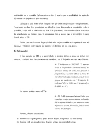 usufrutuário) ou o possuidor (ad usucapionem, isto é, aquele com a possibilidade de aquisição 
do domínio ou propriedade pela usucapião). 
Destaque-se que pode haver situações em que exista um possuidor e um proprietário. 
Nesse caso, em face de a propriedade ter sido eleita como fato gerador, o proprietário, e não o 
possuidor, é que será o contribuinte do ITR. É o que ocorre, e até com frequência, nos casos 
de arrendamento do terreno rural. O arrendatário tem a posse, mas o proprietário é quem 
deverá solver o ITR. 
Porém, caso os elementos da propriedade não estejam reunidos sob o poder de uma só 
pessoa, o ITR recairá sobre aquele que detém o seu domínio útil ou a sua posse. 
1.3 Fato gerador 
O fato gerador do ITR é a propriedade, o domínio útil ou a posse de imóvel por 
natureza, localizado fora da zona urbana do município, em 1º de janeiro de cada ano. Observe: 
Art. 2º do Decreto n. 4.382/2002. “O Imposto 
sobre a Propriedade Territorial Rural, de 
apuração anual, tem como fato gerador a 
propriedade, o domínio útil ou a posse de 
imóvel por natureza, localizado fora da zona 
urbana do município, em 1º de janeiro de 
cada ano” (Lei n. 9.393, de 19 de dezembro 
de 1996, art. 1º). 
No mesmo sentido, segue o CTN: 
Art. 29. O ITR, de competência da União, tem 
como fato gerador a propriedade, o domínio 
útil ou a posse de imóvel por natureza, como 
definido na lei civil, localizada fora da zona 
urbana do Município. 
Portanto, observe os conceitos: 
a) Propriedade: o gozo jurídico pleno de uso, fruição e disposição do bem imóvel; 
b) Domínio útil: um dos elementos de gozo jurídico da propriedade plena; 
 