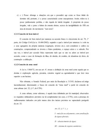 c) c ) Posse: abrange a situações em que o possuidor age como se fosse titular do 
domínio útil, portanto, é a posse caracterizada como usucapionem. Assim, refere-se à 
posse juridicamente perfeita, e não àquela de índole irregular. A propósito da posse 
irregular, vale a pena a leitura da ementa abaixo, acerca da inexigibilidade do ITR em 
área de invasão do movimento “sem terra”. 
1.3.1 Conceito de bem imóvel 
O conceito de bem imóvel por natureza ou acessão física é o decorrente do art. 79, 1ª 
parte, do Código Civil (Lei n. 10.406/2002), segundo o qual o imóvel por natureza é o solo nu 
e seus agregados da própria natureza (vegetação, árvores etc.), sem considerar o cultivo ou 
construções, compreendendo as árvores e frutos pendentes, o espaço aéreo e o subsolo. Por 
sua vez, o imóvel por acessão física representa tudo que se une ou adere ao imóvel por 
acessão, como o caso de formação de ilhas, de aluvião, de avulsão, de abandono de álveo, de 
construção e edificação. 
1.3.2 Conceito de zona rural 
A Lei n. 5.868/72, em seu art. 6º, trouxe a definição de zona rural como aquela que se 
destina à exploração agrícola, pecuária, extrativa vegetal ou agroindustrial e que tiver área 
superior a um hectare. 
Não obstante, o Senado Federal, por meio da Resolução n. 313/83, declarou tal artigo 
inconstitucional, direcionando a busca do conceito de “zona rural” a partir do conceito de 
zona urbana (art. 32, § 1º, do CTN). 
A zona urbana, como sabemos, é aquela área delimitada por lei municipal, observados 
os requisitos delineadores previstos na lei complementar (no caso, o CTN), com a presença de 
melhoramentos indicados em pelo menos dois dos incisos previstos no supracitado parágrafo 
do art. 32: 
Art. 32. § 1º. (...) 
I – meio fio ou calçamento, com canalização 
de águas pluviais; 
II – abastecimento de água; 
III – sistema de esgotos sanitários; 
 