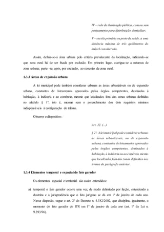 IV – rede de iluminação pública, com ou sem 
posteamento para distribuição domiciliar; 
V – escola primária ou posto de saúde, a uma 
distância máxima de três quilômetros do 
imóvel considerado. 
Assim, definir-se-á zona urbana pelo critério prevalecente da localização, indicando-se 
que zona rural há de ser fixada por exclusão. Em primeiro lugar, averigua-se a natureza de 
zona urbana; parte -se, após, por exclusão, ao conceito de zona rural. 
1.3.3 Áreas de expansão urbana 
A lei municipal pode também considerar urbanas as áreas urbanizáveis ou de expansão 
urbana, constantes de loteamentos aprovados pelos órgãos competentes, destinadas à 
habitação, à indústria e ao comércio, mesmo que localizados fora das zonas urbanas definidas 
no aludido § 1º, isto é, mesmo sem o preenchimento dos dois requisitos mínimos 
indispensáveis à configuração do tributo. 
Observe o dispositivo: 
Art. 32. (...) 
§ 2º. A lei municipal pode considerar urbanas 
as áreas urbanizáveis, ou de expansão 
urbana, constantes de loteamentos aprovados 
pelos órgãos competentes, destinados à 
habitação, à indústria ou ao comércio, mesmo 
que localizados fora das zonas definidas nos 
termos do parágrafo anterior. 
1.3.4 Elementos temporal e espacial do fato gerador 
Os elementos espacial e territorial são assim entendidos: 
a) temporal: o fato gerador ocorre uma vez, de modo delimitado por ficção, entendendo a 
doutrina e a jurisprudência que o fato jurígeno se dá em 1º de janeiro de cada ano. 
Nesse diapasão, segue o art. 2º do Decreto n. 4.382/2002, que disciplina, igualmente, o 
momento do fato gerador do ITR em 1º de janeiro de cada ano (art. 1º da Lei n. 
9.393/96). 
 