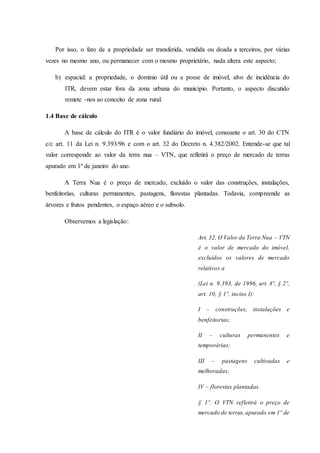Por isso, o fato de a propriedade ser transferida, vendida ou doada a terceiros, por várias 
vezes no mesmo ano, ou permanecer com o mesmo proprietário, nada altera este aspecto; 
b) espacial: a propriedade, o domínio útil ou a posse de imóvel, alvo de incidência do 
ITR, devem estar fora da zona urbana do município. Portanto, o aspecto discutido 
remete -nos ao conceito de zona rural. 
1.4 Base de cálculo 
A base de cálculo do ITR é o valor fundiário do imóvel, consoante o art. 30 do CTN 
c/c art. 11 da Lei n. 9.393/96 e com o art. 32 do Decreto n. 4.382/2002. Entende-se que tal 
valor corresponde ao valor da terra nua – VTN, que refletirá o preço de mercado de terras 
apurado em 1º de janeiro do ano. 
A Terra Nua é o preço de mercado, excluído o valor das construções, instalações, 
benfeitorias, culturas permanentes, pastagens, florestas plantadas. Todavia, compreende as 
árvores e frutos pendentes, o espaço aéreo e o subsolo. 
Observemos a legislação: 
Art. 32. O Valor da Terra Nua – VTN 
é o valor de mercado do imóvel, 
excluídos os valores de mercado 
relativos a 
(Lei n. 9.393, de 1996, art. 8º, § 2º, 
art. 10, § 1º, inciso I): 
I – construções, instalações e 
benfeitorias; 
II – culturas permanentes e 
temporárias; 
III – pastagens cultivadas e 
melhoradas; 
IV – florestas plantadas. 
§ 1º. O VTN refletirá o preço de 
mercado de terras, apurado em 1º de 
 