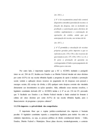 Art. 165.(...) 
§ 8º A lei orçamentária anual não conterá 
dispositivo estranho à previsão da receita e à 
fixação da despesa, não se incluindo na 
proibição a autorização para abertura de 
créditos suplementares e contratação de 
operações de crédito, ainda que por 
antecipação de receita, nos termos da lei. 
Art. 167.(...) 
§ 4º É permitida a vinculação de receitas 
próprias geradas pelos impostos a que se 
referem os arts. 155 e 156, e dos recursos de 
que tratam os arts. 157, 158 e 159, I, a e b, e 
II, para a prestação de garantia ou 
contragarantia à União e para pagamento de 
débitos para com esta. 
Por outro lado, é importante registrar que a EC n. 42/2003, incluindo o parágrafo 
único no art. 204 da CF, facultou aos Estados e ao Distrito Federal vincular até cinco décimos 
por cento (0,5%) de sua receita tributária líquida a programa de apoio à inclusão e promoção 
social, vedada a aplicação desses recursos no pagamento de (I) despesas com pessoal e 
encargos sociais; (II) serviço da dívida; e (III) qualquer outra despesa corrente não vinculada 
diretamente aos investimentos ou ações apoiados. Aliás, utilizando essas mesmas ressalvas, o 
legislador constituinte derivado (EC n. 42/2003) incluiu o § 6º ao art. 216 da CF, prevendo 
que “é facultado aos Estados e ao Distrito Federal vincular a fundo estadual de fomento à 
cultura até cinco décimos por cento (0,5%) de sua receita tributária líquida, para o 
financiamento de programas e projetos culturais”. 
1.1.2 Os impostos e a privatividade das competências 
É importante frisar que o regime jurídico-constitucional dos impostos é bastante 
peculiar. O legislador constituinte repartiu a competência legislativa para institui -los entre as 
entidades impositoras, ou seja, as pessoas públicas de direito constitucional interno – União, 
Estados, Distrito Federal e Municípios. Desse plano decorre, terminologicamente, o contexto 
 