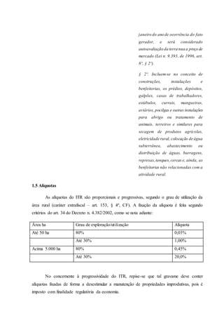 janeiro do ano de ocorrência do fato 
gerador, e será considerado 
autoavaliação da terra nua a preço de 
mercado (Lei n. 9.393, de 1996, art. 
8º, § 2º). 
§ 2º. Incluem-se no conceito de 
construções, instalações e 
benfeitorias, os prédios, depósitos, 
galpões, casas de trabalhadores, 
estábulos, currais, mangueiras, 
aviários, pocilgas e outras instalações 
para abrigo ou tratamento de 
animais, terreiros e similares para 
secagem de produtos agrícolas, 
eletricidade rural, colocação de água 
subterrânea, abastecimento ou 
distribuição de águas, barragens, 
represas, tanques, cercas e, ainda, as 
benfeitorias não relacionadas com a 
atividade rural. 
1.5 Alíquotas 
As alíquotas do ITR são proporcionais e progressivas, segundo o grau de utilização da 
área rural (caráter extrafiscal – art. 153, § 4º, CF). A fixação da alíquota é feita segundo 
critérios do art. 34 do Decreto n. 4.382/2002, como se nota adiante: 
Área ha Grau de exploração/utilização Alíquota 
Até 50 ha 80% 0,03% 
Até 30% 1,00% 
Acima 5.000 ha 80% 0,45% 
Até 30% 20,0% 
No concernente à progressividade do ITR, repise-se que tal gravame deve conter 
alíquotas fixadas de forma a desestimular a manutenção de propriedades improdutivas, pois é 
imposto com finalidade regulatória da economia. 
 