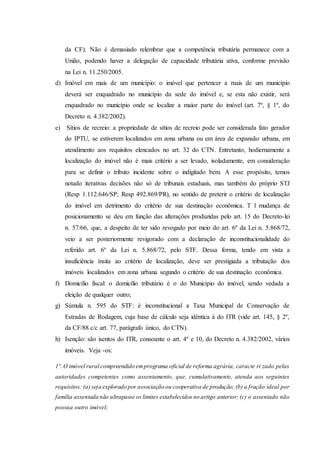 da CF). Não é demasiado relembrar que a competência tributária permanece com a 
União, podendo haver a delegação de capacidade tributária ativa, conforme previsão 
na Lei n. 11.250/2005. 
d) Imóvel em mais de um município: o imóvel que pertencer a mais de um município 
deverá ser enquadrado no município da sede do imóvel e, se esta não existir, será 
enquadrado no município onde se localize a maior parte do imóvel (art. 7º, § 1º, do 
Decreto n. 4.382/2002). 
e) Sítios de recreio: a propriedade de sítios de recreio pode ser considerada fato gerador 
do IPTU, se estiverem localizados em zona urbana ou em área de expansão urbana, em 
atendimento aos requisitos elencados no art. 32 do CTN. Entretanto, hodiernamente a 
localização do imóvel não é mais critério a ser levado, isoladamente, em consideração 
para se definir o tributo incidente sobre o indigitado bem. A esse propósito, temos 
notado iterativas decisões não só de tribunais estaduais, mas também do próprio STJ 
(Resp 1.112.646/SP; Resp 492.869/PR), no sentido de preterir o critério de localização 
do imóvel em detrimento do critério de sua destinação econômica. T l mudança de 
posicionamento se deu em função das alterações produzidas pelo art. 15 do Decreto-lei 
n. 57/66, que, a despeito de ter sido revogado por meio do art. 6º da Lei n. 5.868/72, 
veio a ser posteriormente revigorado com a declaração de inconstitucionalidade do 
referido art. 6º da Lei n. 5.868/72, pelo STF. Dessa forma, tendo em vista a 
insuficiência ínsita ao critério de localização, deve ser prestigiada a tributação dos 
imóveis localizados em zona urbana segundo o critério de sua destinação econômica. 
f) Domicílio fiscal: o domicílio tributário é o do Município do imóvel, sendo vedada a 
eleição de qualquer outro; 
g) Súmula n. 595 do STF: é inconstitucional a Taxa Municipal de Conservação de 
Estradas de Rodagem, cuja base de cálculo seja idêntica à do ITR (vide art. 145, § 2º, 
da CF/88 c/c art. 77, parágrafo único, do CTN). 
h) Isenção: são isentos do ITR, consoante o art. 4º e 10, do Decreto n. 4.382/2002, vários 
imóveis. Veja -os: 
1º. O imóvel rural compreendido em programa oficial de reforma agrária, caracte ri zado pelas 
autoridades competentes como assentamento, que, cumulativamente, atenda aos seguintes 
requisitos: (a) seja explorado por associação ou cooperativa de produção; (b) a fração ideal por 
família assentada não ultrapasse os limites estabelecidos no artigo anterior; (c) o assentado não 
possua outro imóvel; 
 