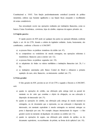 Constitucional n. 18/65. Tem função predominantemente extrafiscal (controle da política 
monetária), embora seja bastante significativa a sua função fiscal, ensejando o recolhimento 
de somas consideráveis. 
Sua arrecadação ocorre nas operações realizadas por instituições financeiras, como os 
bancos, Caixas Econômicas, corretoras, lojas de câmbio, empresas de seguros privados etc. 
2.2 Sujeito passivo 
O sujeito passivo do IOF pode ser qualquer das partes na operação tributada, conforme 
dispõe o art. 66 do CTN, ficando a critério do legislador ordinário. Assim, basicamente, são 
contribuintes, conforme o Decreto n. 6.306/2007: 
a) as pessoas físicas ou jurídicas tomadoras de crédito (art. 4º); 
b) as compradoras ou vendedoras de moeda estrangeira, nas operações referentes à 
transferência financeira para o exterior (art. 12); 
c) as pessoas físicas ou jurídicas seguradas (art. 19); 
d) os adquirentes de títulos ou valores mobiliários e instituições financeiras (art. 26, I e 
II); 
e) as instituições autorizadas pelo Banco Central do Brasil a efetuarem a primeira 
aquisição do ouro, ativo financeiro, ou instrumento cambial (art. 37). 
2.3 Fato gerador 
O fato gerador do IOF, previsto no art. 63 do CTN e segundo o Decreto n. 6.306/2007, 
será: 
a) quanto às operações de crédito, sua efetivação pela entrega total ou parcial do 
montante ou do valor que constitua o objeto da obrigação, ou sua colocação à 
disposição do interessado (art. 3º); 
b) quanto às operações de câmbio, sua efetivação pela entrega de moeda nacional ou 
estrangeira, ou de documento que a represente, ou sua colocação à disposição do 
interessado, em montante equivalente à moeda estrangeira ou nacional, entregue ou 
posta à disposição por este. Por exemplo: cheques internacionais de viagem – o fato 
gerador ocorre no momento da liquidação do contrato ou câmbio (art. 11); 
c) quanto às operações de seguro, sua efetivação pela emissão da apólice, ou do 
documento equivalente, ou recebimento do prêmio, na forma da lei aplicável (art. 18); 
 