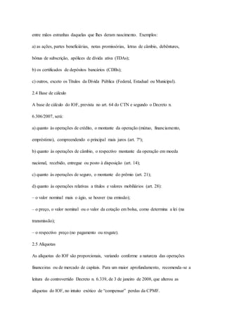entre mãos estranhas daquelas que lhes deram nascimento. Exemplos: 
a) as ações, partes beneficiárias, notas promissórias, letras de câmbio, debêntures, 
bônus de subscrição, apólices de dívida ativa (TDAs); 
b) os certificados de depósitos bancários (CDBs); 
c) outros, exceto os Títulos da Dívida Pública (Federal, Estadual ou Municipal). 
2.4 Base de cálculo 
A base de cálculo do IOF, prevista no art. 64 do CTN e segundo o Decreto n. 
6.306/2007, será: 
a) quanto às operações de crédito, o montante da operação (mútuo, financiamento, 
empréstimo), compreendendo o principal mais juros (art. 7º); 
b) quanto às operações de câmbio, o respectivo montante da operação em moeda 
nacional, recebido, entregue ou posto à disposição (art. 14); 
c) quanto às operações de seguro, o montante do prêmio (art. 21); 
d) quanto às operações relativas a títulos e valores mobiliários (art. 28): 
– o valor nominal mais o ágio, se houver (na emissão); 
– o preço, o valor nominal ou o valor da cotação em bolsa, como determina a lei (na 
transmissão); 
– o respectivo preço (no pagamento ou resgate). 
2.5 Alíquotas 
As alíquotas do IOF são proporcionais, variando conforme a natureza das operações 
financeiras ou de mercado de capitais. Para um maior aprofundamento, recomenda-se a 
leitura do controvertido Decreto n. 6.339, de 3 de janeiro de 2008, que alterou as 
alíquotas do IOF, no intuito exótico de “compensar” perdas da CPMF. 
 