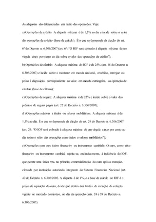 As alíquotas são diferenciadas em razão das operações. Veja: 
a) Operações de crédito: A alíquota máxima é de 1,5% ao dia e incide sobre o valor 
das operações de crédito (base de cálculo). É o que se depreende da dicção do art. 
6º do Decreto n. 6.306/2007 (art. 6º: “O IOF será cobrado à alíquota máxima de um 
vírgula cinco por cento ao dia sobre o valor das operações de crédito”); 
b) Operações de câmbio: A alíquota máxima do IOF é de 25% (art. 15 do Decreto n. 
6.306/2007) e incide sobre o montante em moeda nacional, recebido, entregue ou 
posto à disposição, correspondente ao valor, em moeda estrangeira, da operação de 
câmbio (base de cálculo); 
c) Operações de seguro: A alíquota máxima é de 25% e incide sobre o valor dos 
prêmios de seguro pagos (art. 22 do Decreto n. 6.306/2007); 
d ) Operações relativas a títulos ou valores mobiliários: A alíquota máxima é de 
1,5% ao dia. É o que se depreende da dicção do art. 29 do Decreto n. 6.306/2007 
(art. 29: “O IOF será cobrado à alíquota máxima de um vírgula cinco por cento ao 
dia sobre o valor das operações com títulos e valores mobiliários”); 
e) Operações com ouro (ativo financeiro ou instrumento cambial): O ouro, como ativo 
financeiro ou instrumento cambial, sujeita-se, exclusivamente, à incidência do IOF, 
que ocorre uma única vez, na primeira comercialização do ouro após a extração, 
efetuada por instituição autorizada integrante do Sistema Financeiro Nacional (art. 
40 do Decreto n. 6.306/2007. A alíquota é de 1%, e a base de cálculo do IOF é o 
preço de aquisição do ouro, desde que dentro dos limites de variação da cotação 
vigente no mercado doméstico, no dia da operação (arts. 38 e 39 do Decreto n. 
6.306/2007). 
 