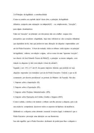 2.6 Princípio da legalidade e extrafiscalidade 
Como se estudou em capítulo inicial desta obra, o princípio da legalidade 
tributária comporta uma atenuação ou mitigação[4] – ou, simplesmente, “exceção”, 
para alguns doutrinadores. 
Falar em “exceção” ao princípio em tela parece não ser a melhor exegese dos 
preceptivos que ressalvam a legalidade, haja vista referirem-se eles a exações tributárias 
que dependem de lei, mas que podem ter uma alteração de alíquotas empreendidas por 
ato do Poder Executivo. A bem da verdade, todos os tributos estão sujeitos ao princípio 
da legalidade, embora, em relação a alguns, sob as vestes de uma “aparente exceção”, 
nos dizeres de José Eduardo Soares de Melo[5], o princípio se mostre mitigado, com 
relação às alíquotas (e não com relação à base de cálculo!). 
Segundo o art. 153, § 1º, da CF, há quatro impostos federais que poderão ter suas 
alíquotas majoradas (ou reduzidas) por ato do Poder Executivo Federal, o que se dá 
comumente por decreto presidencial ou portaria do Ministro da Fazenda. São eles: 
1. Imposto sobre a Importação (II); 
2. Imposto sobre a Exportação (IE); 
3. Imposto sobre Produtos Industrializados (IPI); 
4. Imposto sobre Operações de Crédito, Câmbio e Seguros (IOF). 
Como é sabido, é defeso à lei instituir o tributo sem lhe precisar a alíquota, pois é de 
sua exclusiva competência descrever todos os aspectos da hipótese de incidência. 
Definindo-se a alíquota como elemento essencial à reserva legal, é admissível que o 
Poder Executivo provoque uma alteração em sua fisionomia. 
Isso não significa que o Poder Executivo desfrutará de poder para fixar a alíquota a 
 