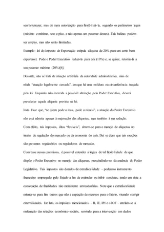 seu bel-prazer, mas de mera autorização para flexibilizá- la, segundo os parâmetros legais 
(máximo e mínimo, teto e piso, e não apenas um patamar destes). Tais balizas podem 
ser amplas, mas não serão ilimitadas. 
Exemplo: lei do Imposto de Exportação estipula alíquota de 20% para um certo bem 
exportável. Pode o Poder Executivo reduzi-la para dez (10%) e, se quiser, retorná-la a 
seu patamar máximo (20%)[6]. 
Dessarte, não se trata de atuação arbitrária da autoridade administrativa, mas de 
nítida “atuação legalmente cercada”, em que há uma moldura ou circunferência traçada 
pela lei. Enquanto não exercida a possível alteração pelo Poder Executivo, deverá 
prevalecer aquela alíquota prevista na lei. 
Insta frisar que, “se quem pode o mais, pode o menos”, a atuação do Poder Executivo 
não está adstrita apenas à majoração das alíquotas, mas também à sua redução. 
Com efeito, tais impostos, ditos “flexíveis”, abrem-se para o manejo de alíquotas no 
intuito de regulação do mercado ou da economia do país. Daí se dizer que tais exações 
são gravames regulatórios ou reguladores de mercado. 
Com base nessas premissas, é possível entender a lógica de tal flexibilidade de que 
dispõe o Poder Executivo no manejo das alíquotas, prescindindo-se da anuência do Poder 
Legislativo. Tais impostos são dotados de extrafiscalidade – poderoso instrumento 
financeiro empregado pelo Estado a fim de estimular ou inibir condutas, tendo em vista a 
consecução de finalidades não meramente arrecadatórias. Note que a extrafiscalidade 
orienta-se para fins outros que não a captação de recursos para o Erário, visando corrigir 
externalidades. De fato, os impostos mencionados – II, IE, IPI e o IOF – atrelam-se à 
ordenação das relações econômico-sociais, servindo para a intervenção em dados 
 