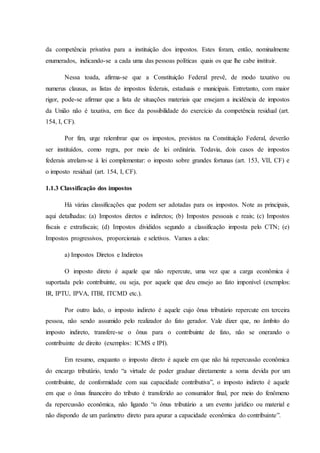 da competência privativa para a instituição dos impostos. Estes foram, então, nominalmente 
enumerados, indicando-se a cada uma das pessoas políticas quais os que lhe cabe instituir. 
Nessa toada, afirma-se que a Constituição Federal prevê, de modo taxativo ou 
numerus clausus, as listas de impostos federais, estaduais e municipais. Entretanto, com maior 
rigor, pode-se afirmar que a lista de situações materiais que ensejam a incidência de impostos 
da União não é taxativa, em face da possibilidade do exercício da competência residual (art. 
154, I, CF). 
Por fim, urge relembrar que os impostos, previstos na Constituição Federal, deverão 
ser instituídos, como regra, por meio de lei ordinária. Todavia, dois casos de impostos 
federais atrelam-se à lei complementar: o imposto sobre grandes fortunas (art. 153, VII, CF) e 
o imposto residual (art. 154, I, CF). 
1.1.3 Classificação dos impostos 
Há várias classificações que podem ser adotadas para os impostos. Note as principais, 
aqui detalhadas: (a) Impostos diretos e indiretos; (b) Impostos pessoais e reais; (c) Impostos 
fiscais e extrafiscais; (d) Impostos divididos segundo a classificação imposta pelo CTN; (e) 
Impostos progressivos, proporcionais e seletivos. Vamos a elas: 
a) Impostos Diretos e Indiretos 
O imposto direto é aquele que não repercute, uma vez que a carga econômica é 
suportada pelo contribuinte, ou seja, por aquele que deu ensejo ao fato imponível (exemplos: 
IR, IPTU, IPVA, ITBI, ITCMD etc.). 
Por outro lado, o imposto indireto é aquele cujo ônus tributário repercute em terceira 
pessoa, não sendo assumido pelo realizador do fato gerador. Vale dizer que, no âmbito do 
imposto indireto, transfere-se o ônus para o contribuinte de fato, não se onerando o 
contribuinte de direito (exemplos: ICMS e IPI). 
Em resumo, enquanto o imposto direto é aquele em que não há repercussão econômica 
do encargo tributário, tendo “a virtude de poder graduar diretamente a soma devida por um 
contribuinte, de conformidade com sua capacidade contributiva”, o imposto indireto é aquele 
em que o ônus financeiro do tributo é transferido ao consumidor final, por meio do fenômeno 
da repercussão econômica, não ligando “o ônus tributário a um evento jurídico ou material e 
não dispondo de um parâmetro direto para apurar a capacidade econômica do contribuinte”. 
 