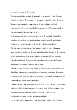 conjunturais e estruturais da economia. 
Exemplo: quando há necessidade de um equilíbrio no mercado, o Poder Executivo 
Federal pode valer-se de um aumento de tais impostos regulatórios, a fim de que se 
fomentem comportamentos, como aquisição de bens produzidos no Brasil 
(aumentando-se o II), controle de inflação (aumentando-se o IOF) ou desestímulo a 
processos industriais (au men tando -se o IPI). 
É fato que, por meio desse mecanismo, não se irá abolir o princípio da legalidade, 
banindo-o por completo, mas apenas amoldurar o campo dentro do qual o Poder 
Executivo irá transitar, deixando -se de levá -lo às últimas consequências. 
É cediço que o Estado tributa com vista a auferir receitas, e, assim, a fiscalidade 
ganha prevalência significativa. Todavia, a extrafiscalidade, afastando-se do mecanismo 
de pura arrecadação, objetiva corrigir situações sociais ou econômicas anômalas, 
buscando o atingimento de objetivos que preponderam sobre os fins simplesmente 
arrecadatórios de recursos financeiros para o Estado. 
Vê-se, pois, que a fiscalidade, como função que demarca quase todos os tributos, visa 
à finalidade eminentemente arrecadatória, representando o mero tráfego do montante 
pecuniário, a título de tributo, que sai do patrimônio do destinatário da exação, de modo 
compulsório, em direção aos cofres públicos. 
No início de 2008, como reação à não prorrogação da CPMF, o Governo Federal editou 
o Decreto n. 6.339/2008 que, alterando o Decreto n. 6.306/2007, foi publicado com o 
objetivo de aumentar as alíquotas do IOF/Crédito, do IOF/Câmbio e do 
IOF/Seguros, na tentativa de repor perdas de arrecadação. 
Ora, se o IOF se põe, genuinamente, como um gravame extrafiscal, não lhe apraz a 
 