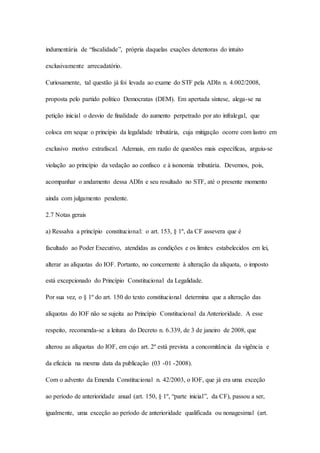 indumentária de “fiscalidade”, própria daquelas exações detentoras do intuito 
exclusivamente arrecadatório. 
Curiosamente, tal questão já foi levada ao exame do STF pela ADIn n. 4.002/2008, 
proposta pelo partido político Democratas (DEM). Em apertada síntese, alega-se na 
petição inicial o desvio de finalidade do aumento perpetrado por ato infralegal, que 
coloca em xeque o princípio da legalidade tributária, cuja mitigação ocorre com lastro em 
exclusivo motivo extrafiscal. Ademais, em razão de questões mais específicas, arguiu-se 
violação ao princípio da vedação ao confisco e à isonomia tributária. Devemos, pois, 
acompanhar o andamento dessa ADIn e seu resultado no STF, até o presente momento 
ainda com julgamento pendente. 
2.7 Notas gerais 
a) Ressalva a princípio constitucional: o art. 153, § 1º, da CF assevera que é 
facultado ao Poder Executivo, atendidas as condições e os limites estabelecidos em lei, 
alterar as alíquotas do IOF. Portanto, no concernente à alteração da alíquota, o imposto 
está excepcionado do Princípio Constitucional da Legalidade. 
Por sua vez, o § 1º do art. 150 do texto constitucional determina que a alteração das 
alíquotas do IOF não se sujeita ao Princípio Constitucional da Anterioridade. A esse 
respeito, recomenda-se a leitura do Decreto n. 6.339, de 3 de janeiro de 2008, que 
alterou as alíquotas do IOF, em cujo art. 2º está prevista a concomitância da vigência e 
da eficácia na mesma data da publicação (03 -01 -2008). 
Com o advento da Emenda Constitucional n. 42/2003, o IOF, que já era uma exceção 
ao período de anterioridade anual (art. 150, § 1º, “parte inicial”, da CF), passou a ser, 
igualmente, uma exceção ao período de anterioridade qualificada ou nonagesimal (art. 
 