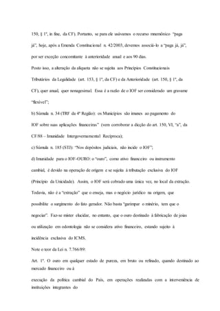 150, § 1º, in fine, da CF). Portanto, se para ele usávamos o recurso mnemônico “paga 
já”, hoje, após a Emenda Constitucional n. 42/2003, devemos associá-lo a “paga já, já”, 
por ser exceção concomitante à anterioridade anual e aos 90 dias. 
Posto isso, a alteração da alíquota não se sujeita aos Princípios Constitucionais 
Tributários da Legalidade (art. 153, § 1º, da CF) e da Anterioridade (art. 150, § 1º, da 
CF), quer anual, quer nonagesimal. Essa é a razão de o IOF ser considerado um gravame 
“flexível”; 
b) Súmula n. 34 (TRF da 4ª Região): os Municípios são imunes ao pagamento do 
IOF sobre suas aplicações financeiras” (vem corroborar a dicção do art. 150, VI, “a”, da 
CF/88 – Imunidade Intergovernamental Recíproca); 
c) Súmula n. 185 (STJ): “Nos depósitos judiciais, não incide o IOF”; 
d) Imunidade para o IOF-OURO: o “ouro”, como ativo financeiro ou instrumento 
cambial, é devido na operação de origem e se sujeita à tributação exclusiva do IOF 
(Princípio da Unicidade). Assim, o IOF será cobrado uma única vez, no local da extração. 
Todavia, não é a “extração” que o enseja, mas o negócio jurídico na origem, que 
possibilite o surgimento do fato gerador. Não basta “garimpar o minério, tem que o 
negociar”. Faz-se mister elucidar, no entanto, que o ouro destinado à fabricação de joias 
ou utilização em odontologia não se considera ativo financeiro, estando sujeito à 
incidência exclusiva do ICMS. 
Note o teor da Lei n. 7.766/89: 
Art. 1º. O ouro em qualquer estado de pureza, em bruto ou refinado, quando destinado ao 
mercado financeiro ou à 
execução da política cambial do País, em operações realizadas com a interveniência de 
instituições integrantes do 
 