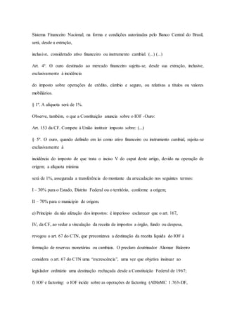 Sistema Financeiro Nacional, na forma e condições autorizadas pelo Banco Central do Brasil, 
será, desde a extração, 
inclusive, considerado ativo financeiro ou instrumento cambial. (...) (...) 
Art. 4º. O ouro destinado ao mercado financeiro sujeita-se, desde sua extração, inclusive, 
exclusivamente à incidência 
do imposto sobre operações de crédito, câmbio e seguro, ou relativas a títulos ou valores 
mobiliários. 
§ 1º. A alíquota será de 1%. 
Observe, também, o que a Constituição anuncia sobre o IOF -Ouro: 
Art. 153 da CF. Compete à União instituir imposto sobre: (...) 
§ 5º. O ouro, quando definido em lei como ativo financeiro ou instrumento cambial, sujeita-se 
exclusivamente à 
incidência do imposto de que trata o inciso V do caput deste artigo, devido na operação de 
origem; a alíquota mínima 
será de 1%, assegurada a transferência do montante da arrecadação nos seguintes termos: 
I – 30% para o Estado, Distrito Federal ou o território, conforme a origem; 
II – 70% para o município de origem. 
e) Princípio da não afetação dos impostos: é imperioso esclarecer que o art. 167, 
IV, da CF, ao vedar a vinculação da receita de impostos a órgão, fundo ou despesa, 
revogou o art. 67 do CTN, que preconizava a destinação da receita líquida do IOF à 
formação de reservas monetárias ou cambiais. O preclaro doutrinador Aliomar Baleeiro 
considera o art. 67 do CTN uma “excrescência”, uma vez que objetiva insinuar ao 
legislador ordinário uma destinação rechaçada desde a Constituição Federal de 1967; 
f) IOF e factoring: o IOF incide sobre as operações de factoring (ADInMC 1.763-DF, 
 