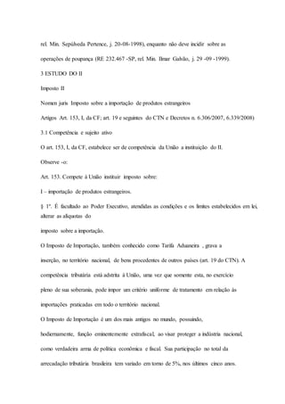 rel. Min. Sepúlveda Pertence, j. 20-08-1998), enquanto não deve incidir sobre as 
operações de poupança (RE 232.467 -SP, rel. Min. Ilmar Galvão, j. 29 -09 -1999). 
3 ESTUDO DO II 
Imposto II 
Nomen juris Imposto sobre a importação de produtos estrangeiros 
Artigos Art. 153, I, da CF; art. 19 e seguintes do CTN e Decretos n. 6.306/2007, 6.339/2008) 
3.1 Competência e sujeito ativo 
O art. 153, I, da CF, estabelece ser de competência da União a instituição do II. 
Observe -o: 
Art. 153. Compete à União instituir imposto sobre: 
I – importação de produtos estrangeiros. 
§ 1º. É facultado ao Poder Executivo, atendidas as condições e os limites estabelecidos em lei, 
alterar as alíquotas do 
imposto sobre a importação. 
O Imposto de Importação, também conhecido como Tarifa Aduaneira , grava a 
inserção, no território nacional, de bens procedentes de outros países (art. 19 do CTN). A 
competência tributária está adstrita à União, uma vez que somente esta, no exercício 
pleno de sua soberania, pode impor um critério uniforme de tratamento em relação às 
importações praticadas em todo o território nacional. 
O Imposto de Importação é um dos mais antigos no mundo, possuindo, 
hodiernamente, função eminentemente extrafiscal, ao visar proteger a indústria nacional, 
como verdadeira arma de política econômica e fiscal. Sua participação no total da 
arrecadação tributária brasileira tem variado em torno de 5%, nos últimos cinco anos. 
 