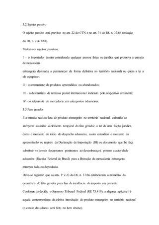 3.2 Sujeito passivo 
O sujeito passivo está previsto no art. 22 do CTN e no art. 31 do DL n. 37/66 (redação 
do DL n. 2.472/88). 
Podem ser sujeitos passivos: 
I – o importador (assim considerada qualquer pessoa física ou jurídica que promova a entrada 
de mercadoria 
estrangeira destinada a permanecer de forma definitiva no território nacional) ou quem a lei a 
ele equiparar; 
II – o arrematante de produtos apreendidos ou abandonados; 
III – o destinatário de remessa postal internacional indicado pelo respectivo remetente; 
IV – o adquirente de mercadoria em entrepostos aduaneiros. 
3.3 Fato gerador 
É a entrada real ou ficta do produto estrangeiro no território nacional, cabendo ao 
intérprete assimilar o elemento temporal do fato gerador, à luz de uma ficção jurídica, 
como o momento do início do despacho aduaneiro, assim entendido o momento da 
apresentação ou registro da Declaração de Importação (DI) ou documento que lhe faça 
substituir (e demais documentos pertinentes ao desembaraço), perante a autoridade 
aduaneira (Receita Federal do Brasil) para a liberação da mercadoria estrangeira 
entrepos tada ou depositada. 
Deve-se registrar que os arts. 1º e 23 do DL n. 37/66 estabelecem o momento da 
ocorrência do fato gerador para fins de incidência do imposto em comento. 
Conforme já decidiu o Supremo Tribunal Federal (RE 73.419), a alíquota aplicável é 
aquela contemporânea da efetiva introdução do produto estrangeiro no território nacional 
(o estudo das alíneas será feito no item abaixo). 
 
