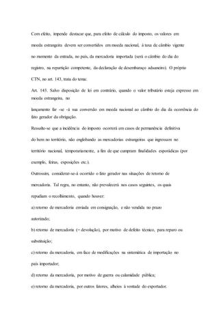 Com efeito, impende destacar que, para efeito de cálculo do imposto, os valores em 
moeda estrangeira devem ser convertidos em moeda nacional, à taxa de câmbio vigente 
no momento da entrada, no país, da mercadoria importada (será o câmbio do dia do 
registro, na repartição competente, da declaração de desembaraço aduaneiro). O próprio 
CTN, no art. 143, trata do tema: 
Art. 143. Salvo disposição de lei em contrário, quando o valor tributário esteja expresso em 
moeda estrangeira, no 
lançamento far -se -á sua conversão em moeda nacional ao câmbio do dia da ocorrência do 
fato gerador da obrigação. 
Ressalte-se que a incidência do imposto ocorrerá em casos de permanência definitiva 
do bem no território, não englobando as mercadorias estrangeiras que ingressam no 
território nacional, temporariamente, a fim de que cumpram finalidades esporádicas (por 
exemplo, feiras, exposições etc.). 
Outrossim, considerar-se-á ocorrido o fato gerador nas situações de retorno de 
mercadoria. Tal regra, no entanto, não prevalecerá nos casos seguintes, os quais 
repudiam o recolhimento, quando houver: 
a) retorno de mercadoria enviada em consignação, e não vendida no prazo 
autorizado; 
b) retorno de mercadoria (= devolução), por motivo de defeito técnico, para reparo ou 
substituição; 
c) retorno da mercadoria, em face de modificações na sistemática de importação no 
país importador; 
d) retorno da mercadoria, por motivo de guerra ou calamidade pública; 
e) retorno da mercadoria, por outros fatores, alheios à vontade do exportador. 
 