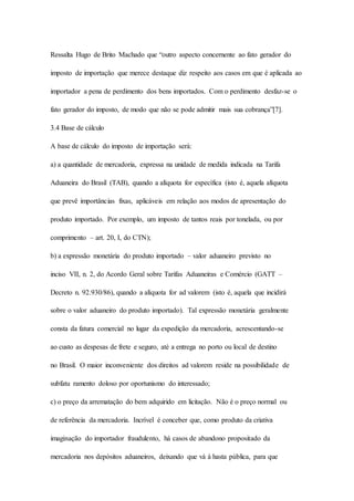 Ressalta Hugo de Brito Machado que “outro aspecto concernente ao fato gerador do 
imposto de importação que merece destaque diz respeito aos casos em que é aplicada ao 
importador a pena de perdimento dos bens importados. Com o perdimento desfaz-se o 
fato gerador do imposto, de modo que não se pode admitir mais sua cobrança”[7]. 
3.4 Base de cálculo 
A base de cálculo do imposto de importação será: 
a) a quantidade de mercadoria, expressa na unidade de medida indicada na Tarifa 
Aduaneira do Brasil (TAB), quando a alíquota for específica (isto é, aquela alíquota 
que prevê importâncias fixas, aplicáveis em relação aos modos de apresentação do 
produto importado. Por exemplo, um imposto de tantos reais por tonelada, ou por 
comprimento – art. 20, I, do CTN); 
b) a expressão monetária do produto importado – valor aduaneiro previsto no 
inciso VII, n. 2, do Acordo Geral sobre Tarifas Aduaneiras e Comércio (GATT – 
Decreto n. 92.930/86), quando a alíquota for ad valorem (isto é, aquela que incidirá 
sobre o valor aduaneiro do produto importado). Tal expressão monetária geralmente 
consta da fatura comercial no lugar da expedição da mercadoria, acrescentando-se 
ao custo as despesas de frete e seguro, até a entrega no porto ou local de destino 
no Brasil. O maior inconveniente dos direitos ad valorem reside na possibilidade de 
subfatu ramento doloso por oportunismo do interessado; 
c) o preço da arrematação do bem adquirido em licitação. Não é o preço normal ou 
de referência da mercadoria. Incrível é conceber que, como produto da criativa 
imaginação do importador fraudulento, há casos de abandono propositado da 
mercadoria nos depósitos aduaneiros, deixando que vá à hasta pública, para que 
 