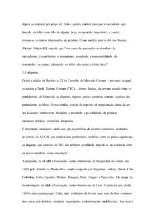 depois a comprem por preço vil. Antes, porém, cuidam para que a mercadoria seja 
lançada no leilão com falta de alguma peça, componente importante, e, assim, 
tornam-se os únicos interessados no produto. Como medida para coibir tais fraudes, 
Aliomar Baleeiro[8] entende que “nos casos de apreensão ou abandono de 
mercadorias, é contribuinte o arrematante, ressalvada a responsabilidade do 
importador, se o preço alcançado no leilão não cobre a dívida fiscal”. 
3.5 Alíquotas 
Desde a edição da Decisão n. 22 do Conselho do Mercado Comum – por meio da qual 
se adotou a Tarifa Externa Comum (TEC) –, foram fixadas, de comum acordo entre os 
participantes do Mercosul, as alíquotas vigentes para o comércio atinente a países não 
pertencentes ao bloco. Nesse sentido, o nível do imposto ali representado deixa de ser 
um indicador estritamente brasileiro e prenuncia a possibilidade de políticas 
macroeco nômicas comerciais integradas. 
É importante mencionar ainda que, em decorrência de acordos comerciais realizados 
no âmbito da ALADI, que estabelecem preferências tarifárias entre os países signatários, 
as alíquotas que constam na TEC não refletem a realidade impositiva no comércio entre 
os países membros dessa associação. 
A propósito, A ALADI (Associação Latino-Americana de Integração) foi criada, em 
1980, pelo Tratado de Montevidéu, sendo composta por Argentina, Bolívia, Brasil, Chile, 
Colômbia, Cuba, Equador, México, Paraguai, Peru, Uruguai e Venezuela. Ela surgiu da 
transformação da Alalc (Associação Latino-Americana de Livre Comércio) que, desde 
1960 e sem a participação Cuba, tinha o objetivo de formar uma zona de livre comércio 
num prazo pré-definido, mediante negociações exclusivamente multilaterais. Sua sede é 
 