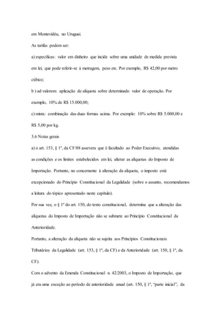 em Montevidéu, no Uruguai. 
As tarifas podem ser: 
a) específicas: valor em dinheiro que incide sobre uma unidade de medida prevista 
em lei, que pode referir-se à metragem, peso etc. Por exemplo, R$ 42,00 por metro 
cúbico; 
b ) ad valorem: aplicação de alíquota sobre determinado valor de operação. Por 
exemplo, 10% de R$ 15.000,00; 
c) mista: combinação das duas formas acima. Por exemplo: 10% sobre R$ 5.000,00 e 
R$ 5,00 por kg. 
3.6 Notas gerais 
a) o art. 153, § 1º, da CF/88 assevera que é facultado ao Poder Executivo, atendidas 
as condições e os limites estabelecidos em lei, alterar as alíquotas do Imposto de 
Importação. Portanto, no concernente à alteração da alíquota, o imposto está 
excepcionado do Princípio Constitucional da Legalidade (sobre o assunto, recomendamos 
a leitura do tópico apresentado neste capítulo). 
Por sua vez, o § 1º do art. 150, do texto constitucional, determina que a alteração das 
alíquotas do Imposto de Importação não se submete ao Princípio Constitucional da 
Anterioridade. 
Portanto, a alteração da alíquota não se sujeita aos Princípios Constitucionais 
Tributários da Legalidade (art. 153, § 1º, da CF) e da Anterioridade (art. 150, § 1º, da 
CF). 
Com o advento da Emenda Constitucional n. 42/2003, o Imposto de Importação, que 
já era uma exceção ao período de anterioridade anual (art. 150, § 1º, “parte inicial”, da 
 