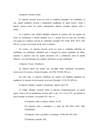 b) Impostos Pessoais e Reais 
Os impostos pessoais levam em conta as condições particulares do contribuinte, ou 
seja, aquelas qualidades pessoais e juridicamente qualificadas do sujeito passivo. Assim, o 
imposto pessoal possui um caráter eminentemente subjetivo (exemplo: imposto sobre a 
renda). 
Já os impostos reais, também intitulados “impostos de natureza real”, são aqueles que 
levam em consideração a matéria tributária, isto é, o próprio bem ou coisa (res, em latim), 
sem cogitar das condições pessoais do contribuinte (exemplos: IPI, ICMS, IPTU, IPVA, ITR, 
IOF etc., ou seja, com exceção do IR, todos os demais). 
Em resumo, “os impostos pessoais levam em conta as qualidades individuais do 
contribuinte, sua capacidade contributiva para a dosagem do aspecto quantitativo do tributo, 
enquanto os impostos reais são aqueles decretados sob a consideração única da matéria 
tributável, com total abstração das condições individuais de cada contribuinte”. 
c) Impostos Fiscais e Extrafiscais 
Os impostos fiscais são aqueles que, possuindo intuito estritamente arrecadatório, 
devem prover de recursos o Estado (Exemplos: IR, ITBI, ITCMD, ISS etc.). 
Por outro lado, os impostos extrafiscais são aqueles com finalidade reguladora (ou 
regulatória) de mercado ou da economia de um país (Exemplos: II, IE, IPI, IOF etc.). 
d) Impostos divididos segundo a classificação imposta pelo CTN 
O Código Tributário Nacional divide os impostos, terminologicamente, em quatro 
grupos. Trata-se de rol classificatório, previsto entre os arts. 19 a 73 do CTN, que desfruta de 
pouco prestígio na doutrina e no próprio STF. Note -o: 
d.1) Impostos sobre o comércio exterior: II e IE; 
d.2) Impostos sobre o patrimônio e a renda: IR, ITR, IPVA, IPTU, ITBI, 
ITCMD,ISGF; 
d.3) Impostos sobre a produção e a circulação: ICMS, IPI, IOF e ISS; 
d.4) Impostos especiais: IEG. 
 
