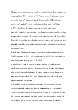 CF), passou a ser, igualmente, uma exceção ao período de anterioridade qualificada ou 
nonagesimal (art. 150, § 1º, in fine, da CF). Portanto, se para ele usávamos o recurso 
mnemônico “paga já”, hoje, após a Emenda Constitucional n. 42/2003, devemos 
associá -lo a “paga já, já”, por ser exceção à anterioridade anual e aos 90 dias. 
b) ZFM – Zona Franca de Manaus: como uma importante noção afeta à 
importação, é imperioso que se assimile a zona franca como uma área de livre comércio 
de importação e exportação e de incentivos fiscais especiais, criada pelo Decreto-lei n. 
288/67. Foi ela concebida com a finalidade de criar, no interior da Amazônia, um centro 
industrial, comercial e agropecuário, dotado de condições econômicas que permitissem 
seu desenvolvimento; 
É sabido que a Zona Franca de Manaus – área de livre comércio, para a qual havia 
benefício garantido até 2013 – teve, em razão da EC n. 42/2003, uma prorrogação por 
mais 10 (dez) anos, conforme o art. 92 do ADCT. 
c) DRAWBACK: forma de proteção da indústria nacional pela qual o produtor, 
quando exporta o produto acabado, é ressarcido do Imposto de Importação incidente 
sobre a própria importação de insumos de origem estrangeira. Assim, faculta-se ao 
importador obter a devolução dos tributos alfandegários pagos pela matéria-prima 
quando reexportada ou exportada; 
d) DUMPING: invasão de mercadorias estrangeiras por preços abaixo do custo 
praticado na indústria nacional, em potencial prática de lesão às leis de trabalho e 
comerciais do país destinatário do bem. Traduz-se na união de exportadores, às vezes 
sob a anuência governamental, que visam introduzir em mercado alheio produto cujo 
preço é inferior ao “de mercado” no país de origem, com o intuito de aniquilar a 
 