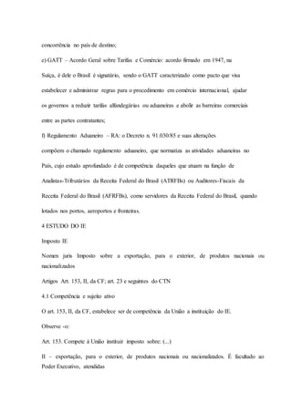 concorrência no país de destino; 
e) GATT – Acordo Geral sobre Tarifas e Comércio: acordo firmado em 1947, na 
Suíça, é dele o Brasil é signatário, sendo o GATT caracterizado como pacto que visa 
estabelecer e administrar regras para o procedimento em comércio internacional, ajudar 
os governos a reduzir tarifas alfandegárias ou aduaneiras e abolir as barreiras comerciais 
entre as partes contratantes; 
f) Regulamento Aduaneiro – RA: o Decreto n. 91.030/85 e suas alterações 
compõem o chamado regulamento aduaneiro, que normatiza as atividades aduaneiras no 
País, cujo estudo aprofundado é de competência daqueles que atuam na função de 
Analistas-Tributários da Receita Federal do Brasil (ATRFBs) ou Auditores-Fiscais da 
Receita Federal do Brasil (AFRFBs), como servidores da Receita Federal do Brasil, quando 
lotados nos portos, aeroportos e fronteiras. 
4 ESTUDO DO IE 
Imposto IE 
Nomen juris Imposto sobre a exportação, para o exterior, de produtos nacionais ou 
nacionalizados 
Artigos Art. 153, II, da CF; art. 23 e seguintes do CTN 
4.1 Competência e sujeito ativo 
O art. 153, II, da CF, estabelece ser de competência da União a instituição do IE. 
Observe -o: 
Art. 153. Compete à União instituir imposto sobre: (...) 
II – exportação, para o exterior, de produtos nacionais ou nacionalizados. É facultado ao 
Poder Executivo, atendidas 
 