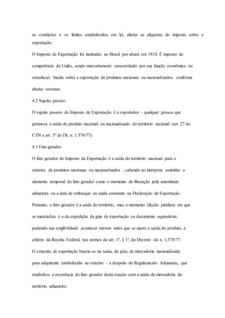 as condições e os limites estabelecidos em lei, alterar as alíquotas do imposto sobre a 
exportação. 
O Imposto de Exportação foi instituído no Brasil por alvará em 1818. É imposto de 
competência da União, sendo marcadamente caracterizado por sua função econômica ou 
extrafiscal. Incide sobre a exportação de produtos nacionais ou nacionalizados, conforme 
abaixo veremos. 
4.2 Sujeito passivo 
O sujeito passivo do Imposto de Exportação é o exportador – qualquer pessoa que 
promova a saída do produto nacional ou nacionalizado do território nacional (art. 27 do 
CTN e art. 5º do DL n. 1.578/77). 
4.3 Fato gerador 
O fato gerador do Imposto de Exportação é a saída do território nacional para o 
exterior, de produtos nacionais ou nacionalizados , cabendo ao intérprete assimilar o 
elemento temporal do fato gerador como o momento da liberação pela autoridade 
aduaneira ou a data de embarque ou saída constante na Declaração de Exportação. 
Portanto, o fato gerador é a saída do território, mas o momento (ficção jurídica) em que 
se materializa é o da expedição da guia de exportação ou documento equivalente, 
podendo sua exigibilidade acontecer mesmo antes que se opere a saída do produto, a 
critério da Receita Federal, nos termos do art. 1º, § 1º, do Decreto -lei n. 1.578/77. 
O conceito de exportação baseia-se na saída, do país, de mercadoria nacionalizada 
para adquirente estabelecido no exterior – a despeito do Regulamento Aduaneiro, que 
estabelece a ocorrência do fato gerador desta exação com a saída da mercadoria do 
território aduaneiro. 
 