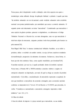 Nesse passo, não é despiciendo revelar a distinção entre dois aspectos nos quais a 
terminologia acima utilizada diverge da aplicação habitual: o primeiro é aquele que trata 
“de território aduaneiro em vez de nacional...sendo território aduaneiro todo o território 
nacional com pontos jurisdicionados por autoridade que exerce o controle aduaneiro. O 
segundo ponto está relacionado ao termo “mercadoria”. Considerando que mercadoria é 
uma espécie do gênero produto, quiseram os legisladores, ao elaborarem o Código 
Tributário Nacional e o Decreto-Lei, ser mais abrangentes, uma vez que mercadoria é 
todo bem objeto de mercancia, enquanto produto é todo bem produzido pelo homem ou 
pela natureza”[9]. 
Para Miguel Hilú Neto, “o sistema constitucional tributário brasileiro, ao se referir a 
produtos, utiliza o vocábulo em sentido estreito, ou seja, de bens corpóreos resultantes 
da transformação progressiva de elementos da natureza. Excluem-se, dessa forma, os 
bens que não têm existência física, como aqueles transferidos por download”[10]. 
O produto nacional, por sua vez, é aquele produzido dentro do território nacional. 
Nesse rumo, a Portaria MF n. 300/88 estabelece conceitos relativos a regime de 
entreposto aduaneiro na importação, por meio do qual se chega ao conceito de produto 
nacionalizado. Com efeito, a nacionalização da mercadoria representa a sequência de 
atos que transferem a mercadoria da economia estrangeira para a economia nacional, 
conforme se depreende do § 1º do art. 221 do Decreto n. 91.030/85, que preconiza, in 
verbis: “Considera-se nacionalizada a mercadoria estrangeira importada a título 
definitivo” (art. 221, § 1º). 
4.4 Base de cálculo 
A base de cálculo do imposto é o preço normal que a mercadoria, ou sua similar, 
 