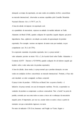 alcançaria ao tempo da exportação, em uma venda em condições de livre concorrência 
no mercado internacional, observadas as normas expedidas pelo Conselho Monetário 
Nacional (Decreto -lei n. 1.578/77, art. 2º). 
A base de cálculo do imposto de exportação será: 
a) a quantidade de mercadoria, expressa na unidade de medida indicada na Tarifa 
Aduaneira do Brasil (TAB), quando a alíquota for específica (aquela alíquota que prevê 
importâncias fixas, aplicáveis em relação aos modos de apresentação do produto 
exportado). Por exemplo: teremos um imposto de tantos reais por tonelada, ou por 
comprimento (art. 20, I, do CTN); 
b) a expressão monetária do produto exportado, isto é, o preço normal – 
valor aduaneiro previsto no inciso VII, n. 2, do Acordo Geral sobre Tarifas Aduaneiras e 
Comércio (GATT – Decreto n. 92.930/86), quando a alíquota for ad valorem (aquela que 
incidirá sobre o valor adua neiro do produto exportado); 
A base de cálculo, desse modo, é o preço normal que o produto alcançaria em uma 
venda em condições de livre concorrência no mercado internacional. Portanto, o Fisco não 
está vinculado ao valor consignado na fatura comercial. 
O preço à vista do produto – FOB (Free on Board: livre ou posto a bordo) – é 
indicativo do preço normal, em caso de transporte marítimo. Por ele, o exportador ou 
vendedor do produto se compromete a colocar a mercadoria “livre a bordo” no porto de 
partida, correndo por sua conta todos os custos e riscos até o embarque da mercadoria 
naquele porto. O importador, por sua vez, assume todos os custos e riscos a partir do 
momento em que a mercadoria ingressou no navio. 
Por meio do indicador CIF (Cost, Insurance and Freight ou “Custo, Seguro e 
 