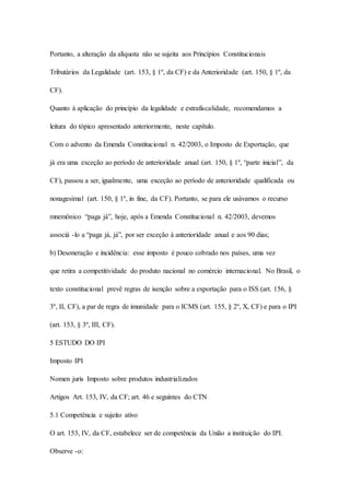 Portanto, a alteração da alíquota não se sujeita aos Princípios Constitucionais 
Tributários da Legalidade (art. 153, § 1º, da CF) e da Anterioridade (art. 150, § 1º, da 
CF). 
Quanto à aplicação do princípio da legalidade e extrafiscalidade, recomendamos a 
leitura do tópico apresentado anteriormente, neste capítulo. 
Com o advento da Emenda Constitucional n. 42/2003, o Imposto de Exportação, que 
já era uma exceção ao período de anterioridade anual (art. 150, § 1º, “parte inicial”, da 
CF), passou a ser, igualmente, uma exceção ao período de anterioridade qualificada ou 
nonagesimal (art. 150, § 1º, in fine, da CF). Portanto, se para ele usávamos o recurso 
mnemônico “paga já”, hoje, após a Emenda Constitucional n. 42/2003, devemos 
associá -lo a “paga já, já”, por ser exceção à anterioridade anual e aos 90 dias; 
b) Desoneração e incidência: esse imposto é pouco cobrado nos países, uma vez 
que retira a competitividade do produto nacional no comércio internacional. No Brasil, o 
texto constitucional prevê regras de isenção sobre a exportação para o ISS (art. 156, § 
3º, II, CF), a par de regra de imunidade para o ICMS (art. 155, § 2º, X, CF) e para o IPI 
(art. 153, § 3º, III, CF). 
5 ESTUDO DO IPI 
Imposto IPI 
Nomen juris Imposto sobre produtos industrializados 
Artigos Art. 153, IV, da CF; art. 46 e seguintes do CTN 
5.1 Competência e sujeito ativo 
O art. 153, IV, da CF, estabelece ser de competência da União a instituição do IPI. 
Observe -o: 
 