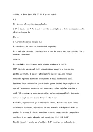A União, na forma do art. 153, IV, da CF, poderá instituir: 
(...) 
IV – imposto sobre produtos industrializados. 
§ 1º. É facultado ao Poder Executivo, atendidas as condições e os limites estabelecidos em lei, 
alterar as alíquotas do 
IPI. (...) 
§ 3º. O imposto previsto no inciso IV: 
I – será seletivo, em função da essencialidade do produto; 
II – será não cumulativo, compensando-se o que for devido em cada operação com o 
montante cobrado nas 
anteriores; 
III – não incidirá sobre produtos industrializados destinados ao exterior. 
O IPI é imposto real, recaindo sobre uma determinada categoria de bens, ou seja, 
produtos da indústria. É gravame federal de forte interesse fiscal, uma vez que 
representa importante incremento no orçamento do Fisco. Paralelamente a essa 
importante função arrecadatória, que lhe é ínsita, perfaz relevante função regulatória do 
mercado, uma vez que vem onerar mais gravosamente artigos supérfluos e nocivos à 
saúde. Tal mecanismo de regulação se manifesta na busca da essencialidade do produto, 
variando a exação na razão inversa da necessidade do bem. 
Com efeito, urge mencionar que o IPI é imposto seletivo. A seletividade é uma técnica 
de incidência de alíquotas, cuja variação dar-se-á em função da indispensabilidade do 
produto. Os produtos de primeira necessidade devem ter baixa tributação, e os produtos 
supérfluos devem receber tributação mais elevada (art. 153, § 3º, I, da CF). 
Kiyoshi Harada[11] ressalta que a “tendência do IPI é restringir-se à tributação de 
 